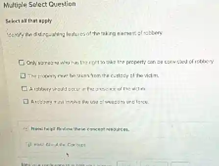 Multiple Select Question
Select all that apply
Identify the dislinguishing leatures of the taking element of robbery
Only someone who has the right to take the property can be convicted of robbery
The property must be taken from the custocy of the victim.
A robbery should cocu in the presence of he victim
Arcbbery must implive the use of weepons one ferce.
Need help? Review these concept resources.
(1) Read About the Concept