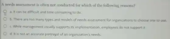 A needs assessment is often not conducted for which of the following reasons?
a. It can be difficult and time consuming to do.
b. There are too many types and models of needs assessment for organizations to choose one to use.
c. While management usually supports its implementation employees do not support it.
d. It is not an accurate portrayal of an organization's needs.
