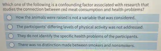 Which one of the following is a confounding factor associated with research that
studies the connection between red meat consumption and health problems?
How the animals were raised is not a variable that was considered.
The participants' differing levels of physical activity was not addressed.
They do not identify the specific health problems of the participants.
There was no distinction made between smokers and nonsmokers.