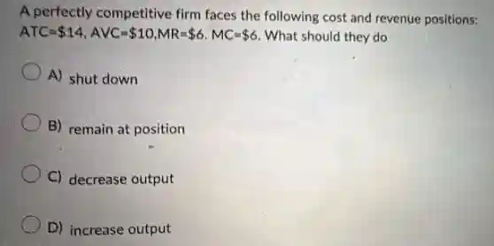 A perfectly competitive firm faces the following cost and revenue positions:
ATC= 14,AVC= 10,MR= 6,MC= 6 . What should they do
A) shut down
B) remain at position
C) decrease output
D) increase output
