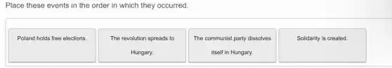 Place these events in the order in which they occurred.
Poland holds free elections.
The revolution spreads to
Hungary.
The communist party dissolves
itself in Hungary.
Solidarity is created.