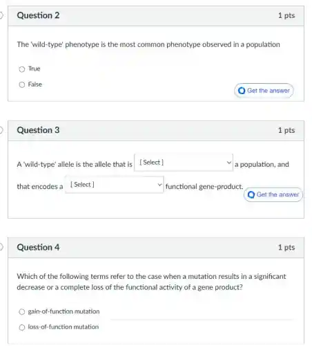 Question 3
Question 2
The 'wild-type' phenotype is the most common phenotype observed in a population
True
False
) Get the answer
1 pts
A'wild-type'allele is the allele that is [Select] square  a population, and
that encodes a square  functional gene-product.
square 
Question 4
Which of the following terms refer to the case when a mutation results in a significant
decrease or a complete loss of the functional activity of a gene product?
gain-of-function mutation
loss-of-function mutation
1 pts
1 pts