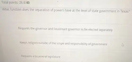 Total points: 28.8/40
What function does the separation of powers have at the level of state government in Texas?
Requires the governor and lieutenant governor to be elected separately
Keeps religion outside of the scope and responsibility of government
Requires a bicameral legislature