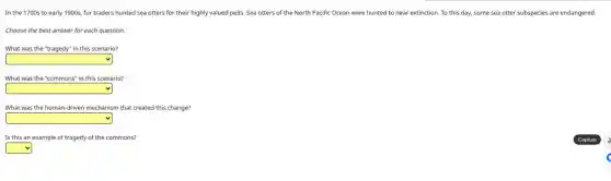 In the 1700s to early 1900s, fur traders hunted sea otters for their highly valued pelts.Sea otters of the North Pacific Ocean were hunted to near extinction.To this day, some sea otter subspecies are endangered.
Choose the best answer for each question.
What was the "tragedy"in this scenario?
square
What was the "commons"in this scenario?
square
What was the human-driver mechanism that created this change?
square
Is this an example of tragedy of the commons?
square
