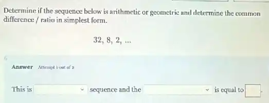 Determine if the sequence below is arithmetic or geometric and determine the common
difference/ratio in simplest form.
32,8,2,ldots
Answer Altemptiout of a
This is square sequence and the square is equal to square