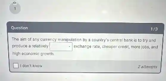 Question
The aim of any currency manipulation by a country's central bank is to try and
produce a relatively square exchange rate, cheaper credit, more jobs, and
high economic growth
square I don't know
2 attempts
1/3