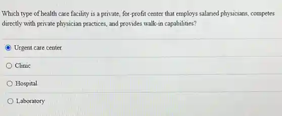 Which type of health care facility is a private,for-profit center that employs salaried physicians competes
directly with private physician practices, and provides walk -in capabilities?
Urgent care center
Clinic
Hospital
Laboratory