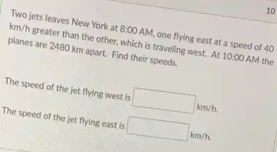 10
Two jets leaves New York at 8:00 AM one flying east at a speed of 40
km/h greater than the other which is traveling west.At 10:00 AM the
planes are 2480 km apart. Find their speeds.
The speed of the jet flying west is square km/h.
The speed of the jet flying east is square km/h.