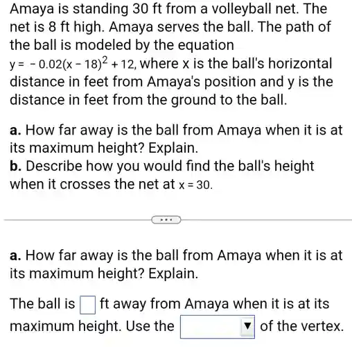 Amaya is standing 30 ft from a volleybal I net. The
net is 8 ft high. Amaya serves the ball. The path of
the ball is modeled by the equation
y=-0.02(x-18)^2+12 , where x is the ball's horizontal
distance in feet from Amaya's position and y is the
distance in feet from the ground to the ball.
a. How far away is the ball from Amaya when it is at
its maximum height?Explain.
b. Describe how you would find the ball's height
when it crosses the net at x=30
a. How far away is the ball from Amaya when it is at
its maximum height?Explain.
The ball is square ft away from Amaya when it is at its
maximum height. Use the square of the vertex.