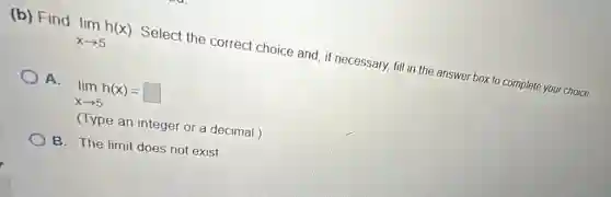 (b) Find
lim _(xarrow 5)h(x)
Select the correct choice and, if necessary fill in the answer box to complete your choice.
A.
lim _(xarrow 5)h(x)=square
(Type an integer or a decimal.)
B. The limit does not exist