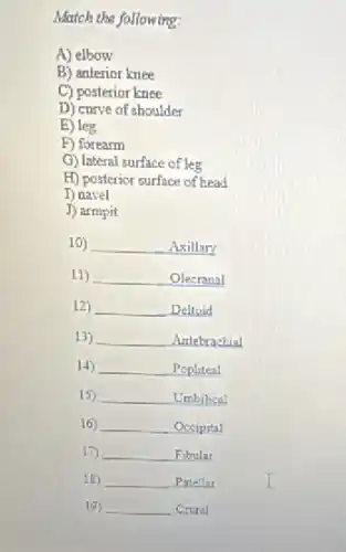 Match the following:
A) elbow
B) anterior knee
C) posterior knee
D) curve of shoulder
E) leg
F) forearm
G) lateral surface of leg
H) posterior surface of head
D navel
J) armpit
10) __ Axillary
11) __ Olecranal
12) __ Delloid
13) __ Antebrachial
14) __ Popliteal
15) __ Umbilical
16) __ Occipital
17) __ Fibular
18) __ Patellar
19) __ Croral