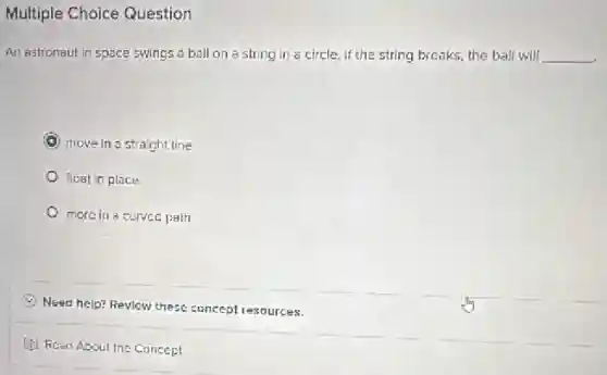 Multiple Choice Question
An astronaut in space swings a ball on a string in a circle If the string breaks the ball will __
C move in a straight line
float in place
more in a curved path
C
Need help? Revicw these concept resources.
(i) Read About the Cuncept