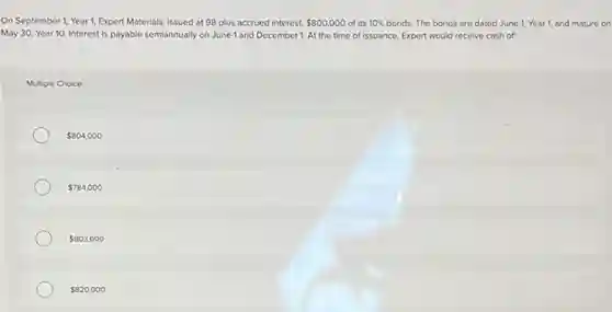 On September 1, Year 1, Expert Materials, issued at 98 plus accrued interest. 800,000 of its 10% bonds. The bonds are dated June 1, Year 1, and mature on
May 30, Year 10 Interest is payable semiannually on June 1 and December 1. At the time of issuance, Expert would receive cash of:
Multiple Choice
804,000
784,000
803,600
820,000