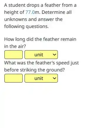 A student drops a feather from a
height of 77.0m. Determine all
unknowns and answer the
following questions.
How long did the feather remain
in the air?
square
square
What was the feather's speed just
before striking the ground?
square
square v
